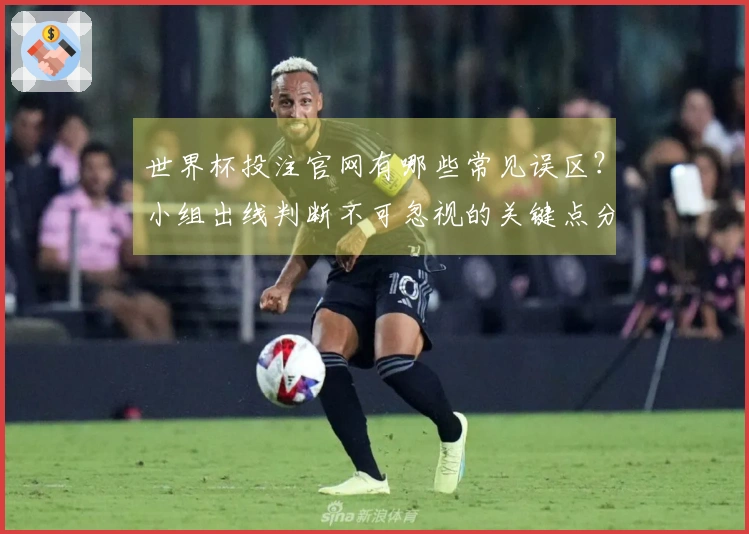 世界杯投注官网有哪些常见误区？小组出线判断不可忽视的关键点分析