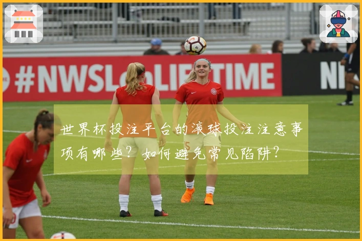 世界杯投注平台的滚球投注注意事项有哪些？如何避免常见陷阱？