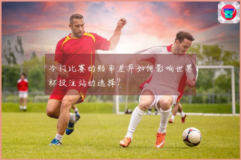 冷门比赛的赔率差异如何影响世界杯投注站的选择?