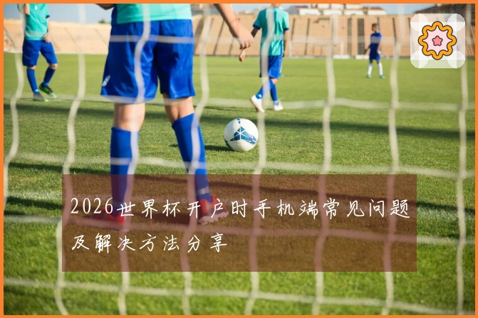 2026世界杯开户时手机端常见问题及解决方法分享